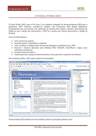 Programação em C#
Prof. MSc. Liluyoud Cury de Lacerda
15
O VISUAL STUDIO 2005
O Visual Studio 2005, como já foi visto, é um ambiente integrado de desenvolvimento (IDE) para a
plataforma .NET. Podemos considerá-lo também uma ferramenta RAD (Rapid Application
Development), que nos permite criar aplicações de maneira bem rápida e intuitiva, uma herança do
Delphi, já que a equipe que desenvolveu o .NET foi a mesma que outrora desenvolveu o Delphi da
Borland.
Com essa IDE podemos:
 Criar e gerenciar projetos
 Desenhar janelas , formulários e relatórios
 Criar e analisar os códigos fontes de diversas linguagens compatíveis com o .NET
 Executar e depurar aplicações para Desktop, Web, PocketPC, SmartPhone e lógico, para
ambientes corporativos
 Gerenciar banco de dados e
 Colaboração entre equipe de desenvolvimento, testes, gerentes e arquitetos de software
Para entender melhor a IDE, vamos explicá-la com detalhes:
O Visual Studio (VS) é divido em vários módulos, dentre os principais podemos citar:
 
