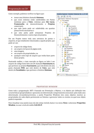 Programação em C#
Prof. MSc. Liluyoud Cury de Lacerda
17
Como exemplo, podemos verificar na figura que:
 temos uma Solution chamado Sistemas,
 que esses sistemas então subdivididos em Pastas
(sistemas para a Fatec, sistemas para São Lucas,
Frameworks de desenvolvimento e Projetos
comerciais),
 que cada pasta pode ser subdividida em quantas
pastas forem necessárias e
 que uma pasta pode armazenar Projetos de
Desenvolvimento e outros tipos de projetos.
Em um Projeto temos toda uma estrutura de pastas e
arquivos, só que totalmente relacionadas a aquele projeto, que
pode ser um:
 arquivo de código fonte,
 um arquivo de layout de página web,
 uma imagem,
 um arquivo de propriedades, ou
 qualquer outro tipo de arquivo que venha fazer parte
desse projeto.
Ilustrando melhor, o item marcado na figura ao lado é um
arquivo de código fonte feito em C# chamado Funcionario.cs,
que pertence ao projeto Funcionário, que está dentro de uma
pasta chamada POO, que está dentro de Fatec, que está
dentro de Faculdades e que pertence a Solution Sistemas.
PROPERTIES WINDOW
Como toda a programação .NET é baseada em Orientação a Objetos, e os objetos por definição tem
características (propriedades) e apresenta um determinado comportamento (executam ações dado uma
determinada circunstância/evento), a janela Properties Windows tem como objetivo mostrar as
propriedades de cada objeto pertencente ao Sistema e gerenciar todos os eventos na qual esse objeto
poderá responder.
Para visualizar essa janela (caso ela não esteja visível), basta ir no menu View e selecionar Properties
Window, ou usar a tecla de atalho Crtl+W+P.
 
