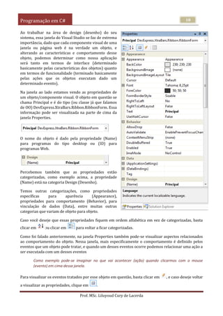Programação em C#
Prof. MSc. Liluyoud Cury de Lacerda
18
Ao trabalhar na área de design (desenho) do seu
sistema, essa janela do Visual Studio se faz de extrema
importância, dado que cada componente visual de uma
janela ou página web é na verdade um objeto, e
alterando as características e comportamento desse
objeto, podemos determinar como nossa aplicação
será tanto em termos de interface (determinado
basicamente pelas características dos objetos) quanto
em termos de funcionalidade (terminado basicamente
pelas ações que os objetos executam dado um
determinado evento).
Na janela ao lado estamos vendo as propriedades de
um objeto/componente visual. O objeto em questão se
chama Principal e é do tipo (ou classe já que falamos
de OO) DevExpress.XtraBars.Ribbon.RibbonForm. Essa
informação pode ser visualizada na parte de cima da
janela Properties.
O nome do objeto é dado pela propriedade (Name)
para programas do tipo desktop ou (ID) para
programas Web.
Percebemos também que as propriedades estão
categorizadas, como exemplo acima, a propriedade
(Name) está na categoria Design (Desenho).
Temos outras categorizações, como propriedades
específicas para aparência (Appearance),
propriedades para comportamento (Behavior), para
vinculação de dados (Data), entre muitas outras
categorias que variam de objeto para objeto.
Caso você deseje que essas propriedades fiquem em ordem alfabética em vez de categorizadas, basta
clicar em ou clicar em para voltar a ficar categorizadas.
Como foi falado anteriormente, na janela Properties também pode-se visualizar aspectos relacionados
ao comportamento do objeto. Nessa janela, mais especificamente o comportamento é definido pelos
eventos que um objeto pode tratar, e quando um desses eventos ocorre podemos relacionar uma ação a
ser executada com um desses eventos
Como exemplo pode-se imaginar no que vai acontecer (ação) quando clicarmos com o mouse
(evento) em cima dessa janela.
Para visualizar os eventos tratados por esse objeto em questão, basta clicar em , e caso deseje voltar
a visualizar as propriedades, clique em .
 
