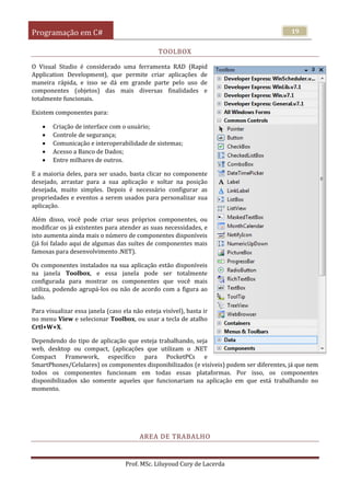 Programação em C#
Prof. MSc. Liluyoud Cury de Lacerda
19
TOOLBOX
O Visual Studio é considerado uma ferramenta RAD (Rapid
Application Development), que permite criar aplicações de
maneira rápida, e isso se dá em grande parte pelo uso de
componentes (objetos) das mais diversas finalidades e
totalmente funcionais.
Existem componentes para:
 Criação de interface com o usuário;
 Controle de segurança;
 Comunicação e interoperabilidade de sistemas;
 Acesso a Banco de Dados;
 Entre milhares de outros.
E a maioria deles, para ser usado, basta clicar no componente
desejado, arrastar para a sua aplicação e soltar na posição
desejada, muito simples. Depois é necessário configurar as
propriedades e eventos a serem usados para personalizar sua
aplicação.
Além disso, você pode criar seus próprios componentes, ou
modificar os já existentes para atender as suas necessidades, e
isto aumenta ainda mais o número de componentes disponíveis
(já foi falado aqui de algumas das suítes de componentes mais
famosas para desenvolvimento .NET).
Os componentes instalados na sua aplicação estão disponíveis
na janela Toolbox, e essa janela pode ser totalmente
configurada para mostrar os componentes que você mais
utiliza, podendo agrupá-los ou não de acordo com a figura ao
lado.
Para visualizar essa janela (caso ela não esteja visível), basta ir
no menu View e selecionar Toolbox, ou usar a tecla de atalho
Crtl+W+X.
Dependendo do tipo de aplicação que esteja trabalhando, seja
web, desktop ou compact, (aplicações que utilizam o .NET
Compact Framework, específico para PocketPCs e
SmartPhones/Celulares) os componentes disponibilizados (e visíveis) podem ser diferentes, já que nem
todos os componentes funcionam em todas essas plataformas. Por isso, os componentes
disponibilizados são somente aqueles que funcionariam na aplicação em que está trabalhando no
momento.
AREA DE TRABALHO
 