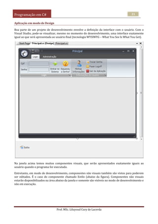 Programação em C#
Prof. MSc. Liluyoud Cury de Lacerda
21
Aplicação em modo de Design
Boa parte de um projeto de desenvolvimento envolve a definição da interface com o usuário. Com o
Visual Studio, pode-se visualizar, mesmo no momento do desenvolvimento, uma interface exatamente
igual ao que será apresentada ao usuário final (tecnologia WYSIWYG – What You See Is What You Get).
Na janela acima temos muitos componentes visuais, que serão apresentados exatamente iguais ao
usuário quando o programa for executado.
Entretanto, em modo de desenvolvimento, componentes não visuais também são vistos para poderem
ser editados. É o caso do componente chamado Estilo (abaixo da figura). Componentes não visuais
estarão disponibilizados na área abaixo da janela e somente são visíveis no modo de desenvolvimento e
não em execução.
 