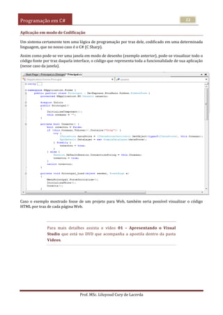 Programação em C#
Prof. MSc. Liluyoud Cury de Lacerda
22
Aplicação em modo de Codificação
Um sistema certamente tem uma lógica de programação por traz dele, codificado em uma determinada
linguagem, que no nosso caso é o C# (C Sharp).
Assim como pode-se ver uma janela em modo de desenho (exemplo anterior), pode-se visualizar todo o
código fonte por traz daquela interface, o código que representa toda a funcionalidade de sua aplicação
(nesse caso da janela).
Caso o exemplo mostrado fosse de um projeto para Web, também seria possível visualizar o código
HTML por traz de cada página Web.
Para mais detalhes assista o vídeo 01 – Apresentando o Visual
Studio que está no DVD que acompanha a apostila dentro da pasta
Vídeos.
 