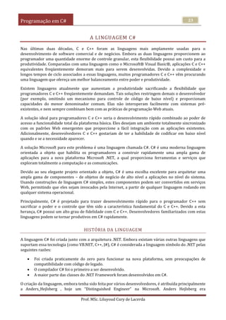 Programação em C#
Prof. MSc. Liluyoud Cury de Lacerda
23
A LINGUAGEM C#
Nas últimas duas décadas, C e C++ foram as linguagens mais amplamente usadas para o
desenvolvimento de software comercial e de negócios. Embora as duas linguagens proporcionem ao
programador uma quantidade enorme de controle granular, esta flexibilidade possui um custo para a
produtividade. Comparadas com uma linguagem como o Microsoft® Visual Basic®, aplicações C e C++
equivalentes freqüentemente demoram mais para serem desenvolvidas. Devido a complexidade e
longos tempos de ciclo associados a essas linguagens, muitos programadores C e C++ vêm procurando
uma linguagem que ofereça um melhor balanceamento entre poder e produtividade.
Existem linguagens atualmente que aumentam a produtividade sacrificando a flexibilidade que
programadores C e C++ freqüentemente demandam. Tais soluções restringem demais o desenvolvedor
(por exemplo, omitindo um mecanismo para controle de código de baixo nível) e proporcionam
capacidades do menor denominador comum. Elas não interoperam facilmente com sistemas pré-
existentes, e nem sempre combinam bem com as práticas de programação Web atuais.
A solução ideal para programadores C e C++ seria o desenvolvimento rápido combinado ao poder de
acesso a funcionalidade total da plataforma básica. Eles desejam um ambiente totalmente sincronizado
com os padrões Web emergentes que proporcione a fácil integração com as aplicações existentes.
Adicionalmente, desenvolvedores C e C++ gostariam de ter a habilidade de codificar em baixo nível
quando e se a necessidade aparecer.
A solução Microsoft para este problema é uma linguagem chamada C#. C# é uma moderna linguagem
orientada a objeto que habilita os programadores a construir rapidamente uma ampla gama de
aplicações para a nova plataforma Microsoft .NET, a qual proporciona ferramentas e serviços que
exploram totalmente a computação e as comunicações.
Devido ao seu elegante projeto orientado a objeto, C# é uma escolha excelente para arquitetar uma
ampla gama de componentes – de objetos de negócio de alto nível a aplicações no nível do sistema.
Usando construções de linguagem C# simples, estes componentes podem ser convertidos em serviços
Web, permitindo que eles sejam invocados pela Internet, a partir de qualquer linguagem rodando em
qualquer sistema operacional.
Principalmente, C# é projetado para trazer desenvolvimento rápido para o programador C++ sem
sacrificar o poder e o controle que têm sido a característica fundamental do C e C++. Devido a esta
herança, C# possui um alto grau de fidelidade com C e C++. Desenvolvedores familiarizados com estas
linguagens podem se tornar produtivos em C# rapidamente.
HISTÓRIA DA LINGUAGEM
A linguagem C# foi criada junto com a arquitetura .NET. Embora existam várias outras linguagens que
suportam essa tecnologia (como VB.NET, C++, J#), C# é considerada a linguagem símbolo do .NET pelas
seguintes razões:
 Foi criada praticamente do zero para funcionar na nova plataforma, sem preocupações de
compatibilidade com código de legado.
 O compilador C# foi o primeiro a ser desenvolvido.
 A maior parte das classes do .NET Framework foram desenvolvidos em C#.
O criação da linguagem, embora tenha sido feita por vários desenvolvedores, é atribuída principalmente
a Anders_Hejlsberg , hoje um “Distinguished Engineer” na Microsoft. Anders Hejlsberg era
 