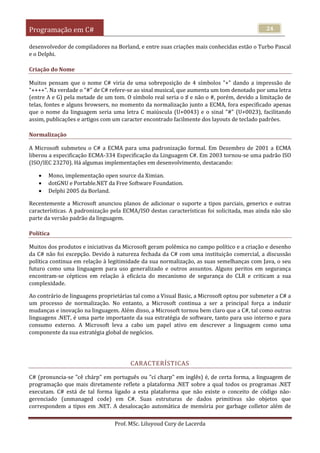 Programação em C#
Prof. MSc. Liluyoud Cury de Lacerda
24
desenvolvedor de compiladores na Borland, e entre suas criações mais conhecidas estão o Turbo Pascal
e o Delphi.
Criação do Nome
Muitos pensam que o nome C# viria de uma sobreposição de 4 símbolos "+" dando a impressão de
"++++". Na verdade o "#" de C# refere-se ao sinal musical, que aumenta um tom denotado por uma letra
(entre A e G) pela metade de um tom. O símbolo real seria o ♯ e não o #, porém, devido a limitação de
telas, fontes e alguns browsers, no momento da normalização junto a ECMA, fora especificado apenas
que o nome da linguagem seria uma letra C maiúscula (U+0043) e o sinal "#" (U+0023), facilitando
assim, publicações e artigos com um caracter encontrado facilmente dos layouts de teclado padrões.
Normalização
A Microsoft submeteu o C# a ECMA para uma padronização formal. Em Dezembro de 2001 a ECMA
liberou a especificação ECMA-334 Especificação da Linguagem C#. Em 2003 tornou-se uma padrão ISO
(ISO/IEC 23270). Há algumas implementações em desenvolvimento, destacando:
 Mono, implementação open source da Ximian.
 dotGNU e Portable.NET da Free Software Foundation.
 Delphi 2005 da Borland.
Recentemente a Microsoft anunciou planos de adicionar o suporte a tipos parciais, generics e outras
características. A padronização pela ECMA/ISO destas características foi solicitada, mas ainda não são
parte da versão padrão da linguagem.
Política
Muitos dos produtos e iniciativas da Microsoft geram polêmica no campo político e a criação e desenho
da C# não foi excepção. Devido à natureza fechada da C# com uma instituição comercial, a discussão
política continua em relação à legitimidade da sua normalização, as suas semelhanças com Java, o seu
futuro como uma linguagem para uso generalizado e outros assuntos. Alguns peritos em segurança
encontram-se cépticos em relação à eficácia do mecanismo de segurança do CLR e criticam a sua
complexidade.
Ao contrário de linguagens proprietárias tal como a Visual Basic, a Microsoft optou por submeter a C# a
um processo de normalização. No entanto, a Microsoft continua a ser a principal força a induzir
mudanças e inovação na linguagem. Além disso, a Microsoft tornou bem claro que a C#, tal como outras
linguagens .NET, é uma parte importante da sua estratégia de software, tanto para uso interno e para
consumo externo. A Microsoft leva a cabo um papel ativo em descrever a linguagem como uma
componente da sua estratégia global de negócios.
CARACTERÍSTICAS
C# (pronuncia-se "cê chárp" em português ou "cí charp" em inglês) é, de certa forma, a linguagem de
programação que mais diretamente reflete a plataforma .NET sobre a qual todos os programas .NET
executam. C# está de tal forma ligado a esta plataforma que não existe o conceito de código não-
gerenciado (unmanaged code) em C#. Suas estruturas de dados primitivas são objetos que
correspondem a tipos em .NET. A desalocação automática de memória por garbage colletor além de
 