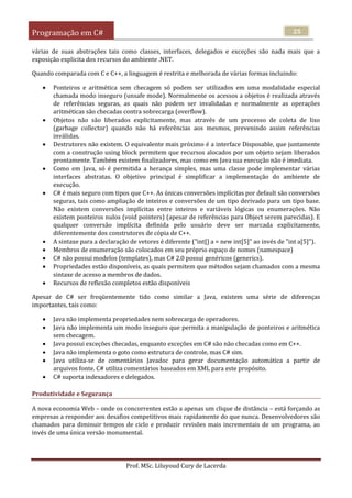 Programação em C#
Prof. MSc. Liluyoud Cury de Lacerda
25
várias de suas abstrações tais como classes, interfaces, delegados e exceções são nada mais que a
exposição explicita dos recursos do ambiente .NET.
Quando comparada com C e C++, a linguagem é restrita e melhorada de várias formas incluindo:
 Ponteiros e aritmética sem checagem só podem ser utilizados em uma modalidade especial
chamada modo inseguro (unsafe mode). Normalmente os acessos a objetos é realizada através
de referências seguras, as quais não podem ser invalidadas e normalmente as operações
aritméticas são checadas contra sobrecarga (overflow).
 Objetos não são liberados explicitamente, mas através de um processo de coleta de lixo
(garbage collector) quando não há referências aos mesmos, prevenindo assim referências
inválidas.
 Destrutores não existem. O equivalente mais próximo é a interface Disposable, que juntamente
com a construção using block permitem que recursos alocados por um objeto sejam liberados
prontamente. Também existem finalizadores, mas como em Java sua execução não é imediata.
 Como em Java, só é permitida a herança simples, mas uma classe pode implementar várias
interfaces abstratas. O objetivo principal é simplificar a implementação do ambiente de
execução.
 C# é mais seguro com tipos que C++. As únicas conversões implícitas por default são conversões
seguras, tais como ampliação de inteiros e conversões de um tipo derivado para um tipo base.
Não existem conversões implícitas entre inteiros e variáveis lógicas ou enumerações. Não
existem ponteiros nulos (void pointers) (apesar de referências para Object serem parecidas). E
qualquer conversão implícita definida pelo usuário deve ser marcada explicitamente,
diferentemente dos construtores de cópia de C++.
 A sintaxe para a declaração de vetores é diferente ("int[] a = new int[5]" ao invés de "int a[5]").
 Membros de enumeração são colocados em seu próprio espaço de nomes (namespace)
 C# não possui modelos (templates), mas C# 2.0 possui genéricos (generics).
 Propriedades estão disponíveis, as quais permitem que métodos sejam chamados com a mesma
sintaxe de acesso a membros de dados.
 Recursos de reflexão completos estão disponíveis
Apesar de C# ser freqüentemente tido como similar a Java, existem uma série de diferenças
importantes, tais como:
 Java não implementa propriedades nem sobrecarga de operadores.
 Java não implementa um modo inseguro que permita a manipulação de ponteiros e aritmética
sem checagem.
 Java possui exceções checadas, enquanto exceções em C# são não checadas como em C++.
 Java não implementa o goto como estrutura de controle, mas C# sim.
 Java utiliza-se de comentários Javadoc para gerar documentação automática a partir de
arquivos fonte. C# utiliza comentários baseados em XML para este propósito.
 C# suporta indexadores e delegados.
Produtividade e Segurança
A nova economia Web – onde os concorrentes estão a apenas um clique de distância – está forçando as
empresas a responder aos desafios competitivos mais rapidamente do que nunca. Desenvolvedores são
chamados para diminuir tempos de ciclo e produzir revisões mais incrementais de um programa, ao
invés de uma única versão monumental.
 