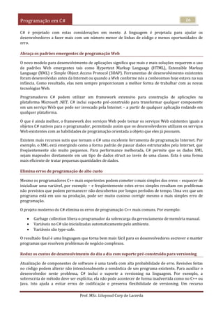 Programação em C#
Prof. MSc. Liluyoud Cury de Lacerda
26
C# é projetado com estas considerações em mente. A linguagem é projetada para ajudar os
desenvolvedores a fazer mais com um número menor de linhas de código e menos oportunidades de
erro.
Abraça os padrões emergentes de programação Web
O novo modelo para desenvolvimento de aplicações significa que mais e mais soluções requerem o uso
de padrões Web emergentes tais como Hypertext Markup Language (HTML), Extensible Markup
Language (XML) e Simple Object Access Protocol (SOAP). Ferramentas de desenvolvimento existentes
foram desenvolvidas antes da Internet ou quando a Web conforme nós a conhecemos hoje estava na sua
infância. Como resultado, elas nem sempre proporcionam a melhor forma de trabalhar com as novas
tecnologias Web.
Programadores C# podem utilizar um framework extensivo para construção de aplicações na
plataforma Microsoft .NET. C# inclui suporte pré-construído para transformar qualquer componente
em um serviço Web que pode ser invocado pela Internet – a partir de qualquer aplicação rodando em
qualquer plataforma.
O que é ainda melhor, o framework dos serviços Web pode tornar os serviços Web existentes iguais a
objetos C# nativos para o programador, permitindo assim que os desenvolvedores utilizem os serviços
Web existentes com as habilidades de programação orientada a objeto que eles já possuem.
Existem mais recursos sutis que tornam o C# uma excelente ferramenta de programação Internet. Por
exemplo, o XML está emergindo como a forma padrão de passar dados estruturados pela Internet, que
freqüentemente são muito pequenos. Para performance melhorada, C# permite que os dados XML
sejam mapeados diretamente em um tipo de dados struct ao invés de uma classe. Esta é uma forma
mais eficiente de tratar pequenas quantidades de dados.
Elimina erros de programação de alto custo
Mesmo os programadores C++ mais experientes podem cometer o mais simples dos erros – esquecer de
inicializar uma variável, por exemplo – e freqüentemente estes erros simples resultam em problemas
não previstos que podem permanecer não descobertos por longos períodos de tempo. Uma vez que um
programa está em uso na produção, pode ser muito custoso corrigir mesmo o mais simples erro de
programação.
O projeto moderno do C# elimina os erros de programação C++ mais comuns. Por exemplo:
 Garbage collection libera o programador da sobrecarga do gerenciamento de memória manual.
 Variáveis no C# são inicializadas automaticamente pelo ambiente.
 Variáveis são type-safe.
O resultado final é uma linguagem que torna bem mais fácil para os desenvolvedores escrever e manter
programas que resolvem problemas de negócio complexos.
Reduz os custos de desenvolvimento do dia a dia com suporte pré-construído para versioning
Atualização de componentes de software é uma tarefa com alta probabilidade de erro. Revisões feitas
no código podem alterar não intencionalmente a semântica de um programa existente. Para auxiliar o
desenvolvedor neste problema, C# inclui o suporte a versioning na linguagem. Por exemplo, a
sobrescrita de método deve ser explícita; ela não pode acontecer de forma inadvertida como no C++ ou
Java. Isto ajuda a evitar erros de codificação e preserva flexibilidade de versioning. Um recurso
 