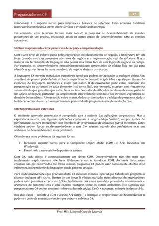 Programação em C#
Prof. MSc. Liluyoud Cury de Lacerda
27
relacionado é o suporte nativo para interfaces e herança de interface. Estes recursos habilitam
frameworks complexos a serem desenvolvidos e evoluídos com o tempo.
Em conjunto, estes recursos tornam mais robusto o processo de desenvolvimento de versões
posteriores de um projeto, reduzindo assim os custos gerais de desenvolvimento para as versões
sucessivas.
Melhor mapeamento entre processos de negócio e implementação
Com o alto nível de esforço gasto pelas corporações no planejamento de negócio, é imperativo ter um
forte conexão entre os processos abstratos de negócio e a implementação real de software. Mas a
maioria das ferramentas de linguagem não possui uma forma fácil de unir lógica de negócio ao código.
Por exemplo, os desenvolvedores provavelmente utilizam comentários de código hoje em dia para
identificar quais classes formam um objeto de negócio abstrato particular.
A linguagem C# permite metadados extensíveis typed que podem ser aplicados a qualquer objeto. Um
arquiteto de projeto pode definir atributos específicos de domínio e aplicá-los a quaisquer classes de
elemento da linguagem, interfaces e assim por diante. O desenvolvedor pode então examinar via
programação os atributos de cada elemento. Isto torna fácil, por exemplo, escrever uma ferramenta
automatizada que garantirá que cada classe ou interface está identificada corretamente como parte de
um objeto de negócio particular, ou simplesmente criar relatórios com base nos atributos específicos de
domínio de um objeto. A forte união entre os metadados customizados e o código do programa ajuda a
fortalecer a conexão entre o comportamento pretendido do programa e a implementação real.
Interoperabilidade extensiva
O ambiente type-safe gerenciado é apropriado para a maioria das aplicações corporativas. Mas a
experiência mostra que algumas aplicações continuam a exigir código "nativo", ou por razões de
performance ou para interoperar com interfaces de programação de aplicação (APIs) existentes. Estes
cenários podem forçar os desenvolvedores a usar C++ mesmo quando eles prefeririam usar um
ambiente de desenvolvimento mais produtivo.
C# endereça estes problemas da seguinte forma:
 Incluindo suporte nativo para o Component Object Model (COM) e APIs baseadas em
Windows®.
 Permitindo o uso restrito de ponteiros nativos.
Com C#, cada objeto é automaticamente um objeto COM. Desenvolvedores não têm mais que
implementar explicitamente interfaces IUnknown e outras interfaces COM. Ao invés disto, estes
recursos são pré-construídos. De forma similar, programas C# podem usar nativamente objetos COM
existentes, independente da linguagem usada para sua criação.
Para os desenvolvedores que precisam disto, C# inclui um recurso especial que habilita um programa a
chamar qualquer API nativa. Dentro de um bloco de código marcado especialmente, desenvolvedores
podem usar ponteiros e recursos C/C++ tradicionais tais como memória gerenciada manualmente e
aritmética de ponteiro. Esta é uma enorme vantagem sobre os outros ambientes. Isto significa que
programadores C# podem construir sobre sua base de código C e C++ existente, ao invés de descartá-la.
Nos dois casos – suporte a COM e acesso API nativo – a intenção é proporcionar ao desenvolvedor o
poder e o controle essenciais sem ter que deixar o ambiente C#.
 