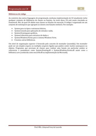 Programação em C#
Prof. MSc. Liluyoud Cury de Lacerda
28
Bibliotecas de código
Ao contrário das outras linguagens de programação, nenhuma implementação de C# atualmente inclui
qualquer conjunto de bibliotecas de classes ou funções. Ao invés disso, C# está muito vinculada ao
framework .Net, do qual C# obtém suas classes ou funções de execução. O código é organizado em um
conjunto de namespaces que agrupam as classes com funções similares. Por exemplo:
 System para os tipos e estruturas básicos,
 System.Console para aplicações de entrada e saída,
 System.Drawing para gráficos,
 System.Collections para estrutura de dados e
 System.Windows.Forms para o sistema Windows Form.
 E muitas outras bibliotecas.
Um nível de organização superior é fornecido pelo conceito de montador (assembly). Um montador
pode ser um simples arquivo ou multiplos arquivos ligados que podem conter muitos namespaces ou
objetos. Programas que precisam de classes para realizar uma função em particular podem se
referenciar a montadores como System.Drawing.dll e System.Windows.Forms.dll assim como a
biblioteca core (conhecida como mscorlib.dll na implementação da Microsoft).
 