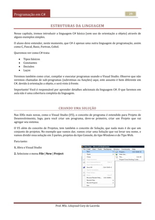 Programação em C#
Prof. MSc. Liluyoud Cury de Lacerda
29
ESTRUTURAS DA LINGUAGEM
Nesse capítulo, iremos introduzir a linguagem C# básica (sem uso de orientação a objeto) através de
alguns exemplos simples.
O aluno deve entender, neste momento, que C# é apenas uma outra linguagem de programação, assim
como C, Pascal, Basic, Fortran, Cobol.
Queremos ver como C# trata:
 Tipos básicos
 Constantes
 Decisões
 Laços
Veremos também como criar, compilar e executar programas usando o Visual Studio. Observe que não
veremos chamadas de sub-programas (subrotinas ou funções) aqui, este assunto é bem diferente em
C#, devido à orientação a objeto, e será visto à frente.
Importante! Você é responsável por aprender detalhes adicionais da linguagem C#. O que faremos em
aula não é uma cobertura completa da linguagem.
CRIANDO UMA SOLUÇÃO
Nas IDEs mais novas, como o Visual Studio (VS), o conceito de programa é estendido para Projeto de
Desenvolvimento, logo, para você criar um programa, deve-se primeiro, criar um Projeto que vai
agregar seu sistema.
O VS além do conceito de Projetos, tem também o conceito de Solução, que nada mais é do que um
conjunto de projetos. No exemplo que vamos dar, vamos criar uma Solução que vai levar seu nome, e
vamos dividir essa solução em 3 partes, projetos do tipo Console, do tipo Windows e do Tipo Web.
Para tanto:
1. Abra o Visual Studio
2. Selecione o menu File | New | Project
 