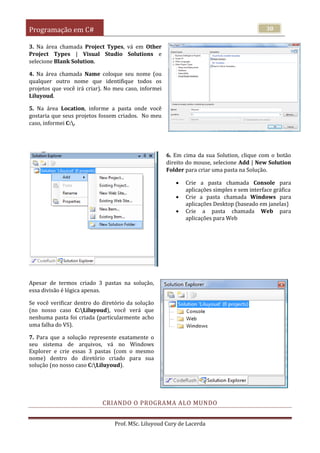 Programação em C#
Prof. MSc. Liluyoud Cury de Lacerda
30
3. Na área chamada Project Types, vá em Other
Project Types | Visual Studio Solutions e
selecione Blank Solution.
4. Na área chamada Name coloque seu nome (ou
qualquer outro nome que identifique todos os
projetos que você irá criar). No meu caso, informei
Liluyoud.
5. Na área Location, informe a pasta onde você
gostaria que seus projetos fossem criados. No meu
caso, informei C:.
6. Em cima da sua Solution, clique com o botão
direito do mouse, selecione Add | New Solution
Folder para criar uma pasta na Solução.
 Crie a pasta chamada Console para
aplicações simples e sem interface gráfica
 Crie a pasta chamada Windows para
aplicações Desktop (baseado em janelas)
 Crie a pasta chamada Web para
aplicações para Web
Apesar de termos criado 3 pastas na solução,
essa divisão é lógica apenas.
Se você verificar dentro do diretório da solução
(no nosso caso C:Liluyoud), você verá que
nenhuma pasta foi criada (particularmente acho
uma falha do VS).
7. Para que a solução represente exatamente o
seu sistema de arquivos, vá no Windows
Explorer e crie essas 3 pastas (com o mesmo
nome) dentro do diretório criado para sua
solução (no nosso caso C:Liluyoud).
CRIANDO O PROGRAMA ALO MUNDO
 