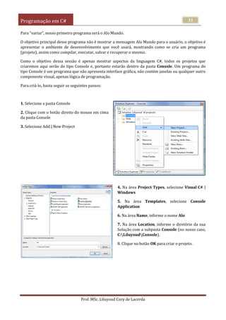 Programação em C#
Prof. MSc. Liluyoud Cury de Lacerda
31
Para “variar”, nosso primeiro programa será o Alo Mundo.
O objetivo principal desse programa não é mostrar a mensagem Alo Mundo para o usuário, o objetivo é
apresentar o ambiente de desenvolvimento que você usará, mostrando como se cria um programa
(projeto), assim como compilar, executar, salvar e recuperar o mesmo.
Como o objetivo dessa sessão é apenas mostrar aspectos da linguagem C#, todos os projetos que
criaremos aqui serão do tipo Console e, portanto estarão dentro da pasta Console. Um programa do
tipo Console é um programa que não apresenta interface gráfica, não contém janelas ou qualquer outro
componente visual, apenas lógica de programação.
Para criá-lo, basta seguir os seguintes passos:
1. Selecione a pasta Console
2. Clique com o botão direito do mouse em cima
da pasta Console
3. Selecione Add | New Project
4. Na área Project Types, selecione Visual C# |
Windows
5. Na área Templates, selecione Console
Application
6. Na área Name, informe o nome Alo
7. Na área Location, informe o diretório da sua
Solução com a subpasta Console (no nosso caso,
C:LiluyoudConsole).
8. Clique no botão OK para criar o projeto.
 