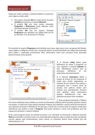 Programação em C#
Prof. MSc. Liluyoud Cury de Lacerda
32
Depois de criado o projeto, o Solution Explorer se parecerá
com a figura ao lado, onde:
 Um projeto chamado Alo foi criado dentro da pasta
Console que pertence a solução Liluyoud.
 O projeto Alo tem duas pastas chamadas
Properties e References (cujos objetivos serão
abordadas quando necessário).
 O projeto Alo tem um arquivo chamado
Program.cs que identifica um código fonte em C#
(a extensão .cs se dá devido ao C Sharp).
No conteúdo do arquivo Program.cs está definido uma classe. Agora para criar o programa Alo Mundo,
vamos digitar o código de acordo com o mostrado abaixo. As particularidades do código são mostradas
pelos balões e explicadas prontamente. Mais informações sobre essa estrutura serão abortadas
posteriormente nessa apostila.
1. A cláusula using define quais
bibliotecas de classe o programa irá
usar. Equivale a clausula imports do
Java. Dificilmente usamos, pois as
principais bibliotecas já são
importadas automaticamente.
2. A cláusula namespace define o
espaço de nomes do seu programa. É
usado para dividir logicamente os
módulos de seu sistema. Por padrão o
namespace tem o mesmo nome do
projeto, mas pode-se mudar para
atender suas especificações. Veremos
mais detalhes sobre namespaces
quando trabalharmos com uma
aplicação um pouco mais complexa.
3. Todo programa Orientado a Objetos
tem classes definidas (mais detalhes na sessão de Orientação a Objetos dessa apostila). Quando criamos
um projeto, é criada uma classe padrão chamada Program, que identifica o ponto inicial de execução de
uma aplicação (Console ou Windows). Perceba que a classe tem o mesmo nome do arquivo criado para
identificá-la, por padrão o nome é Program. Você pode renomear a classe sem problemas, mas não
esqueça de renomear o arquivo também.
4. Na classe Program temos um método (conceito a ser abordado na Orientação a Objetos) chamado
Main que identifica a primeira ação a ser executada pelo programa. Logo, se quisermos que o programa
execute alguma ação primeiramente, basta colocar os comandos dentro desse método que são
delimitados por { e }.
1
4
5
6
2
3
 