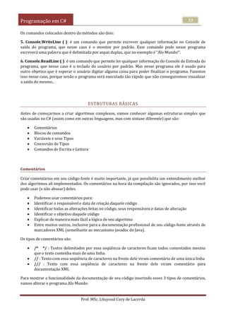Programação em C#
Prof. MSc. Liluyoud Cury de Lacerda
33
Os comandos colocados dentro do métodos são dois:
5. Console.WriteLine ( ): é um comando que permite escrever qualquer informação no Console de
saída do programa, que nesse caso é o monitor por padrão. Esse comando pode nesse programa
escreverá uma palavra que é delimitada por aspas duplas, que no exemplo é “Alo Mundo!”.
6. Console.ReadLine ( ): é um comando que permite ler qualquer informação do Console de Entrada do
programa, que nesse caso é o teclado do usuário por padrão. Mas nesse programa ele é usado para
outro objetivo que é esperar o usuário digitar alguma coisa para poder finalizar o programa. Fazemos
isso nesse caso, porque senão o programa será executado tão rápido que não conseguiremos visualizar
a saída do mesmo..
ESTRUTURAS BÁSICAS
Antes de começarmos a criar algoritmos complexos, vamos conhecer algumas estruturas simples que
são usadas no C# (assim como em outras linguagens, mas com sintaxe diferente) que são:
 Comentários
 Blocos de comandos
 Variáveis e seus Tipos
 Conversão de Tipos
 Comandos de Escrita e Leitura
Comentários
Criar comentários em seu código fonte é muito importante, já que possibilita um entendimento melhor
dos algoritmos ali implementados. Os comentários na hora da compilação são ignorados, por isso você
pode usar (e não abusar) deles.
 Podemos usar comentários para:
 Identificar o responsável e data de criação daquele código
 Identificar todas as alterações feitas no código, seus responsáveis e datas de alteração
 Identificar o objetivo daquele código
 Explicar de maneira mais fácil a lógica de seu algoritmo
 Entre muitos outros, inclusive para a documentação profissional de seu código fonte através de
marcadores XML (semelhante ao mecanismo javadoc do Java).
Os tipos de comentários são:
 /* */ : Textos delimitados por essa seqüência de caracteres ficam todos comentados mesmo
que o texto contenha mais de uma linha.
 // : Texto com essa seqüência de caracteres na frente dele viram comentário de uma única linha
 /// : Texto com essa seqüência de caracteres na frente dele viram comentário para
documentação XML
Para mostrar a funcionalidade da documentação de seu código inserindo esses 3 tipos de comentários,
vamos alterar o programa Alo Mundo:
 