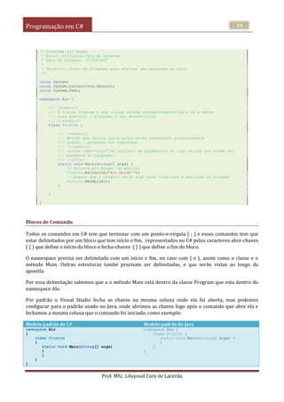 Programação em C#
Prof. MSc. Liluyoud Cury de Lacerda
34
/* Programa Alo Mundo
* Autor: Lilluyoud Cury de Lacerda
* Data de Criação: 27/03/2007
*
* Objetivo: Criar um programa para mostrar uma mensagem na tela
*/
using System;
using System.Collections.Generic;
using System.Text;
namespace Alo {
/// <summary>
/// A classe Program é uma classe criada automaticamente pelo VS e serve
/// para executar o programa a ser desenvolvido
/// </summary>
class Program {
/// <summary>
/// Método que define quais acões serão executados primeiramente
/// quando o programa for executado
/// </summary>
/// <param name="args">Um conjunto de parâmetros do tipo string que podem ser
/// passados ao programa
/// </param>
static void Main(string[] args) {
// Escreve Alo Mundo! no monitor
Console.WriteLine("Alo Mundo!");
// Espera que o usuário tecle algo para finalizar a execução do progama
Console.ReadLine();
}
}
}
Blocos de Comando
Todos os comandos em C# tem que terminar com um ponto-e-vírgula ( ; ) e esses comandos tem que
estar delimitados por um bloco que tem início e fim, representados no C# pelos caracteres abre-chaves
( { ) que define o início do bloco e fecha-chaves ( } ) que define o fim do bloco.
O namespace precisa ser delimitado com um início e fim, no caso com { e }, assim como o classe e o
método Main. Outras estruturas també precisam ser delimitadas, e que serão vistas ao longo da
apostila.
Por essa delimitação sabemos que a o método Main está dentro da classe Program que esta dentro do
namespace Alo.
Por padrão o Visual Studio fecha as chaves na mesma coluna onde ela foi aberta, mas podemos
configurar para o padrão usado no Java, onde abrimos as chaves logo após o comando que abre ela e
fechamos a mesma coluna que o comando foi iniciado, como exemplo:
Modelo padrão do C# Modelo padrão do Java
namespace Alo
{
class Program
{
static void Main(string[] args)
{
}
}
}
namespace Alo {
class Program {
static void Main(string[] args) {
}
}
}
 