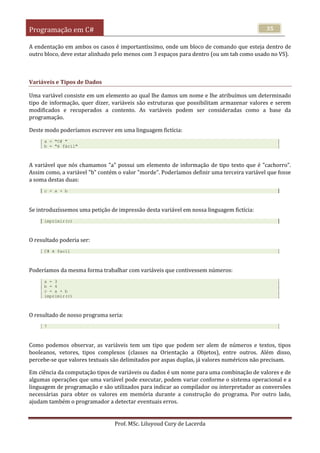 Programação em C#
Prof. MSc. Liluyoud Cury de Lacerda
35
A endentação em ambos os casos é importantíssimo, onde um bloco de comando que esteja dentro de
outro bloco, deve estar alinhado pelo menos com 3 espaços para dentro (ou um tab como usado no VS).
Variáveis e Tipos de Dados
Uma variável consiste em um elemento ao qual lhe damos um nome e lhe atribuímos um determinado
tipo de informação, quer dizer, variáveis são estruturas que possibilitam armazenar valores e serem
modificados e recuperados a contento. As variáveis podem ser consideradas como a base da
programação.
Deste modo poderíamos escrever em uma linguagem fictícia:
a = "C# "
b = "é fácil"
A variável que nós chamamos "a" possui um elemento de informação de tipo texto que é "cachorro".
Assim como, a variável "b" contém o valor "morde". Poderíamos definir uma terceira variável que fosse
a soma destas duas:
c = a + b
Se introduzíssemos uma petição de impressão desta variável em nossa linguagem fictícia:
imprimir(c)
O resultado poderia ser:
C# é facil
Poderíamos da mesma forma trabalhar com variáveis que contivessem números:
a = 3
b = 4
c = a + b
imprimir(c)
O resultado de nosso programa seria:
7
Como podemos observar, as variáveis tem um tipo que podem ser alem de números e textos, tipos
booleanos, vetores, tipos complexos (classes na Orientação a Objetos), entre outros. Além disso,
percebe-se que valores textuais são delimitados por aspas duplas, já valores numéricos não precisam.
Em ciência da computação tipos de variáveis ou dados é um nome para uma combinação de valores e de
algumas operações que uma variável pode executar, podem variar conforme o sistema operacional e a
linguagem de programação e são utilizados para indicar ao compilador ou interpretador as conversões
necessárias para obter os valores em memória durante a construção do programa. Por outro lado,
ajudam também o programador a detectar eventuais erros.
 