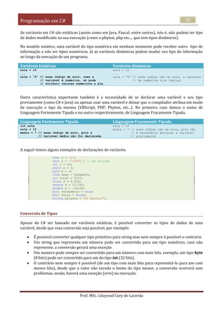 Programação em C#
Prof. MSc. Liluyoud Cury de Lacerda
37
As variáveis em C# são estáticas (assim como em Java, Pascal, entre outros), isto é, não podem ter tipo
de dados modificado na sua execução (como o phyton, php etc..., que tem tipos dinâmicos).
No modelo estático, uma variável do tipo numérica em nenhum momento pode receber outro tipo de
informação a não ser tipos numéricos. Já as variáveis dinâmicas podem mudar seu tipo de informação
ao longo da execução de um programa.
Variáveis Estáticas Variáveis dinâmicas
nota = 10
...
nota = “5” // esse código da erro, como a
// variável é numérica, só pode
// atribuir valores numéricos a ela
nota = 10
...
nota = “5” // esse código não da erro, a variável
// de numérica vira textual
Outra característica importante também é a necessidade de se declarar uma variável e seu tipo
previamente (como C# e Java) ou apenas usar uma variável e deixar que o compilador atribua em modo
de execução o tipo da mesma (VBScript, PHP, Phyton, etc...). No primeiro caso damos o nome de
Linguagem Fortemente Tipada e no outro respectivamente, de Linguagem Fracamente Tipada.
Linguagem Fortemente Tipada Linguagem Fracamente Tipada
int nota
nota = 10
media = 7 // esse código da erro, pois a
// variável média não foi declarada
nota = 10
media = 7 // esse código não da erro, pois não
// é necessário declarar a variável
// previamente
A seguir temos alguns exemplos de declarações de variáveis.
char c = 'a';
char z = 'u0041'; // em unicode
int i = 10;
short s = 1;
byte b = 2;
long hexa = 0x3abe5L;
int octal = 0127;
float f = 0.32f;
double d = 12.535;
double g = .1e-23;
bool verdadeiro = true;
bool falso = false;
string palavra = "Oi pessoal";
Conversão de Tipos
Apesar do C# ser baseado em variáveis estáticas, é possível converter os tipos de dados de uma
variável, desde que essa conversão seja possível, por exemplo:
 É possível converter qualquer tipo primitivo para string mas nem sempre é possível o contrario
 Um string que representa um número pode ser convertido para um tipo numérico, caso não
represente, a conversão gerará uma exceção.
 Um numero pode sempre ser convertido para um número com mais bits, exemplo, um tipo byte
(8 bits) pode ser convertido para um do tipo int (32 bits).
 O contrário nem sempre é possível (de um tipo com mais bits para representá-lo para um com
menos bits), desde que o valor não exceda o limite do tipo menor, a conversão ocorrerá sem
problemas, senão, haverá uma exceção (erro) na execução.
 