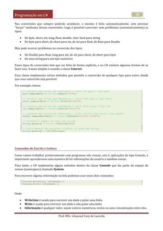 Programação em C#
Prof. MSc. Liluyoud Cury de Lacerda
38
Nas conversões que sempre poderão acontecer, o mesmo é feito automaticamente, sem precisar
“forçar” nenhuma dessas conversões. Logo é possível converter sem problemas (automaticamente) os
tipos:
 De byte, short, int, long, float, double, char, bool para string
 De byte para short, de short para int, de int para float, de float para Double
Mas pode ocorrer problemas na conversão dos tipos:
 De Double para float, long para int, de int para short, de short para byte
 De uma string para um tipo numérico
Esses tipos de conversões tem que ser feita de forma explícita, e no C# existem algumas formas de se
fazer isso. A mais simples é usando a classe Convert.
Essa classe implementa vários métodos que permite a conversão de qualquer tipo para outro, desde
que essa conversão seja possível.
Por exemplo, temos:
// converte uma string que representa o valor 123 para o tipo byte
byte numero8bits = Convert.ToByte("123");
// converte uma string que representa o valor 1024 para o tipo short
short numero16bits = Convert.ToInt16("1024");
// converte uma string que representa o valor 34123 para o tipo int
int numero32bits = Convert.ToInt32("34123");
// converte uma string que representa o valor 123123.12455 para o tipo double
double numeroReal64bits = Convert.ToDouble("123123.12455");
// converte o número 123 para uma string
string palavra1 = Convert.ToString(123);
// outra maneira de converter o número 123 para uma string
string palavra2 = 123.ToString();
Comandos de Escrita e Leitura
Como vamos trabalhar primeiramente com programas não visuais, isto é, aplicações do tipo Console, é
importante aprendermos uma maneira de ler informações do usuário e também enviar.
Para tanto, o C# implementa alguns métodos dentro da classe Console que faz parte do espaço de
nomes (namespace) chamado System.
Para escrever alguma informação na tela podemos usar esses dois comandos:
Console.WriteLine( informação );
Console.Write( informação );
Onde
 WriteLine é usado para escrever um dado e pular uma linha
 Write é usado para escrever um dado e não pular uma linha
 Informação é qualquer valor, sejam valores numéricos, textos ou uma concatenação entre eles.
 