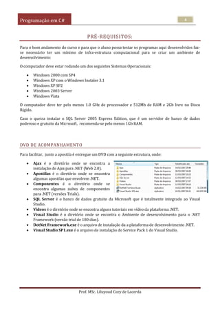 Programação em C#
Prof. MSc. Liluyoud Cury de Lacerda
4
PRÉ-REQUISITOS:
Para o bom andamento do curso e para que o aluno possa testar os programas aqui desenvolvidos faz-
se necessário ter um mínimo de infra-estrutura computacional para se criar um ambiente de
desenvolvimento:
O computador deve estar rodando um dos seguintes Sistemas Operacionais:
 Windows 2000 com SP4
 Windows XP com o Windows Instaler 3.1
 Windows XP SP2
 Windows 2003 Server
 Windows Vista
O computador deve ter pelo menos 1.0 GHz de processador e 512Mb de RAM e 2Gb livre no Disco
Rígido.
Caso o queira instalar o SQL Server 2005 Express Edition, que é um servidor de banco de dados
poderoso e gratuito da Microsoft, recomenda-se pelo menos 1Gb RAM.
DVD DE ACOMPANHAMENTO
Para facilitar, junto a apostila é entregue um DVD com a seguinte estrutura, onde:
 Ajax é o diretório onde se encontra a
instalação do Ajax para .NET (Web 2.0).
 Apostilas é o diretório onde se encontra
algumas apostilas que envolvem .NET.
 Componentes é o diretório onde se
encontra algumas suítes de componentes
para .NET (versões Trials).
 SQL Server é o banco de dados gratuito da Microsoft que é totalmente integrado ao Visual
Studio.
 Vídeos é o diretório onde se encontra alguns tutoriais em vídeo da plataforma .NET.
 Visual Studio é o diretório onde se encontra o Ambiente de desenvolvimento para o .NET
Framework (versão trial de 180 dias).
 DotNet Framework.exe é o arquivo de instalação da a plataforma de desenvolvimento .NET.
 Visual Studio SP1.exe é o arquivo de instalação do Service Pack 1 do Visual Studio.
 
