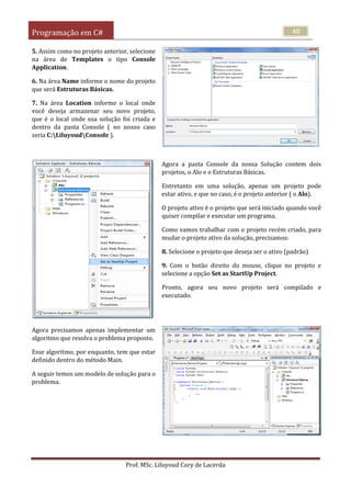 Programação em C#
Prof. MSc. Liluyoud Cury de Lacerda
40
5. Assim como no projeto anterior, selecione
na área de Templates o tipo Console
Application.
6. Na área Name informe o nome do projeto
que será Estruturas Básicas.
7. Na área Location informe o local onde
você deseja armazenar seu novo projeto,
que é o local onde sua solução foi criada e
dentro da pasta Console ( no nosso caso
seria C:LiluyoudConsole ).
Agora a pasta Console da nossa Solução contem dois
projetos, o Alo e o Estruturas Básicas.
Entretanto em uma solução, apenas um projeto pode
estar ativo, e que no caso, é o projeto anterior ( o Alo).
O projeto ativo é o projeto que será iniciado quando você
quiser compilar e executar um programa.
Como vamos trabalhar com o projeto recém criado, para
mudar o projeto ativo da solução, precisamos:
8. Selecione o projeto que deseja ser o ativo (padrão)
9. Com o botão direito do mouse, clique no projeto e
selecione a opção Set as StartUp Project.
Pronto, agora seu novo projeto será compilado e
executado.
Agora precisamos apenas implementar um
algoritmo que resolva o problema proposto.
Esse algoritmo, por enquanto, tem que estar
definido dentro do método Main.
A seguir temos um modelo de solução para o
problema.
 