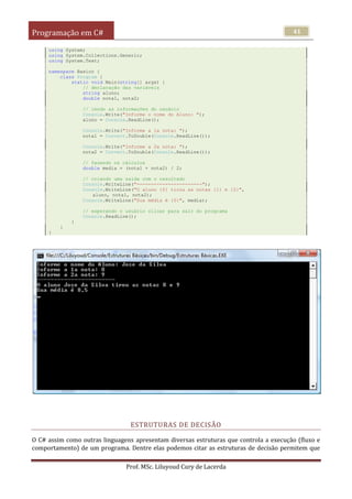 Programação em C#
Prof. MSc. Liluyoud Cury de Lacerda
41
using System;
using System.Collections.Generic;
using System.Text;
namespace Basico {
class Program {
static void Main(string[] args) {
// declaração das variáveis
string aluno;
double nota1, nota2;
// lendo as informações do usuário
Console.Write("Informe o nome do Aluno: ");
aluno = Console.ReadLine();
Console.Write("Informe a 1a nota: ");
nota1 = Convert.ToDouble(Console.ReadLine());
Console.Write("Informe a 2a nota: ");
nota2 = Convert.ToDouble(Console.ReadLine());
// fazendo os cálculos
double media = (nota1 + nota2) / 2;
// criando uma saida com o resultado
Console.WriteLine("-----------------------");
Console.WriteLine("O aluno {0} tirou as notas {1} e {2}",
aluno, nota1, nota2);
Console.WriteLine("Sua média é {0}", media);
// esperando o usuário clicar para sair do programa
Console.ReadLine();
}
}
}
ESTRUTURAS DE DECISÃO
O C# assim como outras linguagens apresentam diversas estruturas que controla a execução (fluxo e
comportamento) de um programa. Dentre elas podemos citar as estruturas de decisão permitem que
 