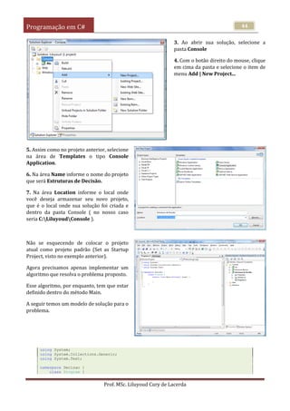 Programação em C#
Prof. MSc. Liluyoud Cury de Lacerda
44
3. Ao abrir sua solução, selecione a
pasta Console
4. Com o botão direito do mouse, clique
em cima da pasta e selecione o item de
menu Add | New Project...
5. Assim como no projeto anterior, selecione
na área de Templates o tipo Console
Application.
6. Na área Name informe o nome do projeto
que será Estruturas de Decisão.
7. Na área Location informe o local onde
você deseja armazenar seu novo projeto,
que é o local onde sua solução foi criada e
dentro da pasta Console ( no nosso caso
seria C:LiluyoudConsole ).
Não se esquecendo de colocar o projeto
atual como projeto padrão (Set as Startup
Project, visto no exemplo anterior).
Agora precisamos apenas implementar um
algoritmo que resolva o problema proposto.
Esse algoritmo, por enquanto, tem que estar
definido dentro do método Main.
A seguir temos um modelo de solução para o
problema.
using System;
using System.Collections.Generic;
using System.Text;
namespace Decisao {
class Program {
 