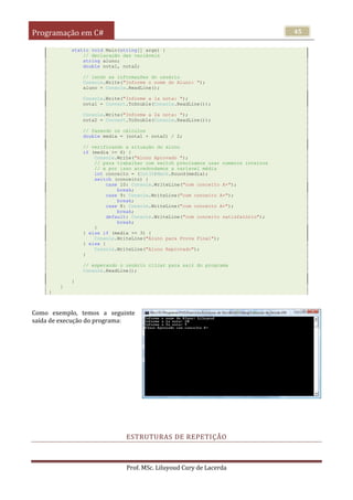 Programação em C#
Prof. MSc. Liluyoud Cury de Lacerda
45
static void Main(string[] args) {
// declaração das variáveis
string aluno;
double nota1, nota2;
// lendo as informações do usuário
Console.Write("Informe o nome do Aluno: ");
aluno = Console.ReadLine();
Console.Write("Informe a 1a nota: ");
nota1 = Convert.ToDouble(Console.ReadLine());
Console.Write("Informe a 2a nota: ");
nota2 = Convert.ToDouble(Console.ReadLine());
// fazendo os cálculos
double media = (nota1 + nota2) / 2;
// verificando a situação do aluno
if (media >= 6) {
Console.Write("Aluno Aprovado ");
// para trabalhar com switch precisamos usar numeros inteiros
// e por isso arredondamos a varíavel média
int conceito = (Int32)Math.Round(media);
switch (conceito) {
case 10: Console.WriteLine("com conceito A+");
break;
case 9: Console.WriteLine("com conceito A+");
break;
case 8: Console.WriteLine("com conceito A+");
break;
default: Console.WriteLine("com conceito satisfatório");
break;
}
} else if (media >= 3) {
Console.WriteLine("Aluno para Prova Final");
} else {
Console.WriteLine("Aluno Reprovado");
}
// esperando o usuário clicar para sair do programa
Console.ReadLine();
}
}
}
Como exemplo, temos a seguinte
saída de execução do programa:
ESTRUTURAS DE REPETIÇÃO
 
