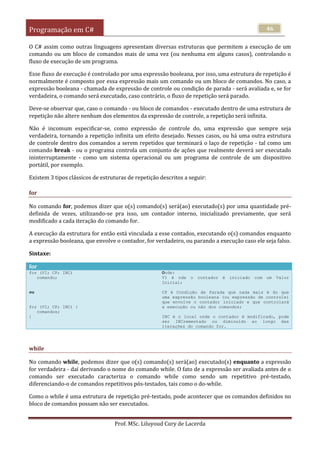Programação em C#
Prof. MSc. Liluyoud Cury de Lacerda
46
O C# assim como outras linguagens apresentam diversas estruturas que permitem a execução de um
comando ou um bloco de comandos mais de uma vez (ou nenhuma em alguns casos), controlando o
fluxo de execução de um programa.
Esse fluxo de execução é controlado por uma expressão booleana, por isso, uma estrutura de repetição é
normalmente é composto por essa expressão mais um comando ou um bloco de comandos. No caso, a
expressão booleana - chamada de expressão de controle ou condição de parada - será avaliada e, se for
verdadeira, o comando será executado, caso contrário, o fluxo de repetição será parado.
Deve-se observar que, caso o comando - ou bloco de comandos - executado dentro de uma estrutura de
repetição não altere nenhum dos elementos da expressão de controle, a repetição será infinita.
Não é incomum especificar-se, como expressão de controle do, uma expressão que sempre seja
verdadeira, tornando a repetição infinita um efeito desejado. Nesses casos, ou há uma outra estrutura
de controle dentro dos comandos a serem repetidos que terminará o laço de repetição - tal como um
comando break - ou o programa controla um conjunto de ações que realmente deverá ser executado
ininterruptamente - como um sistema operacional ou um programa de controle de um dispositivo
portátil, por exemplo.
Existem 3 tipos clássicos de estruturas de repetição descritos a seguir:
for
No comando for, podemos dizer que o(s) comando(s) será(ao) executado(s) por uma quantidade pré-
definida de vezes, utilizando-se pra isso, um contador interno, inicializado previamente, que será
modificado a cada iteração do comando for.
A execução da estrutura for então está vinculada a esse contados, executando o(s) comandos enquanto
a expressão booleana, que envolve o contador, for verdadeiro, ou parando a execução caso ele seja falso.
Sintaxe:
for
for (VI; CP; INC)
comando;
ou
for (VI; CP; INC) {
comandos;
}
Onde:
VI é nde o contador é iniciado com um Valor
Inicial;
CP é Condição de Parada que nada mais é do que
uma expressão booleana (ou expressão de controle)
que envolve o contador iniciado e que controlará
a execução ou não dos comandos;
INC é o local onde o contador é modificado, pode
ser INCrementado ou diminuído ao longo das
iterações do comando for.
while
No comando while, podemos dizer que o(s) comando(s) será(ao) executado(s) enquanto a expressão
for verdadeira - daí derivando o nome do comando while. O fato de a expressão ser avaliada antes de o
comando ser executado caracteriza o comando while como sendo um repetitivo pré-testado,
diferenciando-o de comandos repetitivos pós-testados, tais como o do-while.
Como o while é uma estrutura de repetição pré-testado, pode acontecer que os comandos definidos no
bloco de comandos possam não ser executados.
 