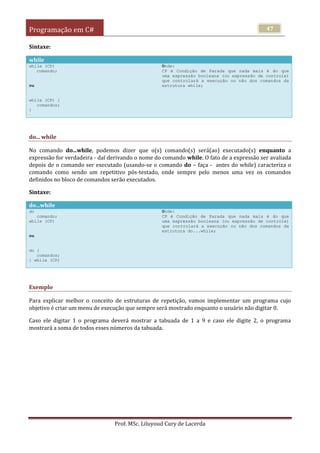 Programação em C#
Prof. MSc. Liluyoud Cury de Lacerda
47
Sintaxe:
while
while (CP)
comando;
ou
while (CP) {
comandos;
}
Onde:
CP é Condição de Parada que nada mais é do que
uma expressão booleana (ou expressão de controle)
que controlará a execução ou não dos comandos da
estrutura while;
do... while
No comando do...while, podemos dizer que o(s) comando(s) será(ao) executado(s) enquanto a
expressão for verdadeira - daí derivando o nome do comando while. O fato de a expressão ser avaliada
depois de o comando ser executado (usando-se o comando do – faça - antes do while) caracteriza o
comando como sendo um repetitivo pós-testado, onde sempre pelo menos uma vez os comandos
definidos no bloco de comandos serão executados.
Sintaxe:
do...while
do
comando;
while (CP)
ou
do {
comandos;
} while (CP)
Onde:
CP é Condição de Parada que nada mais é do que
uma expressão booleana (ou expressão de controle)
que controlará a execução ou não dos comandos da
estrutura do...while;
Exemplo
Para explicar melhor o conceito de estruturas de repetição, vamos implementar um programa cujo
objetivo é criar um menu de execução que sempre será mostrado enquanto o usuário não digitar 0.
Caso ele digitar 1 o programa deverá mostrar a tabuada de 1 a 9 e caso ele digite 2, o programa
mostrará a soma de todos esses números da tabuada.
 