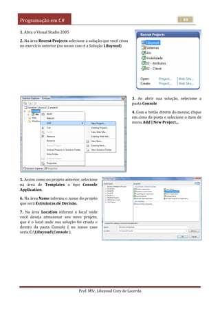Programação em C#
Prof. MSc. Liluyoud Cury de Lacerda
48
1. Abra o Visual Studio 2005
2. Na área Recent Projects selecione a solução que você criou
no exercício anterior (no nosso caso é a Solução Liluyoud)
3. Ao abrir sua solução, selecione a
pasta Console
4. Com o botão direito do mouse, clique
em cima da pasta e selecione o item de
menu Add | New Project...
5. Assim como no projeto anterior, selecione
na área de Templates o tipo Console
Application.
6. Na área Name informe o nome do projeto
que será Estruturas de Decisão.
7. Na área Location informe o local onde
você deseja armazenar seu novo projeto,
que é o local onde sua solução foi criada e
dentro da pasta Console ( no nosso caso
seria C:LiluyoudConsole ).
 