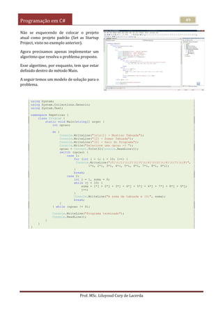Programação em C#
Prof. MSc. Liluyoud Cury de Lacerda
49
Não se esquecendo de colocar o projeto
atual como projeto padrão (Set as Startup
Project, visto no exemplo anterior).
Agora precisamos apenas implementar um
algoritmo que resolva o problema proposto.
Esse algoritmo, por enquanto, tem que estar
definido dentro do método Main.
A seguir temos um modelo de solução para o
problema.
using System;
using System.Collections.Generic;
using System.Text;
namespace Repeticao {
class Program {
static void Main(string[] args) {
int opcao;
do {
Console.WriteLine("nn[1] - Mostrar Tabuada");
Console.WriteLine("[2] - Somar Tabuada");
Console.WriteLine("[0] - Sair do Programa");
Console.Write("Selecione uma opcao -> ");
opcao = Convert.ToInt32(Console.ReadLine());
switch (opcao) {
case 1:
for (int i = 1; i < 10; i++) {
Console.WriteLine("{0}t{1}t{2}t{3}t{4}t{5}t{6}t{7}t{8}",
1*i, 2*i, 3*i, 4*i, 5*i, 6*i, 7*i, 8*i, 9*i);
}
break;
case 2:
int j = 1, soma = 0;
while (j < 10) {
soma = 1*j + 2*j + 3*j + 4*j + 5*j + 6*j + 7*j + 8*j + 9*j;
j++;
}
Console.WriteLine("A soma da tabuada e {0}", soma);
break;
}
} while (opcao != 0);
Console.WriteLine("Programa terminado");
Console.ReadLine();
}
}
}
 