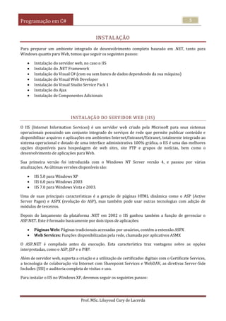 Programação em C#
Prof. MSc. Liluyoud Cury de Lacerda
5
INSTALAÇÃO
Para preparar um ambiente integrado de desenvolvimento completo baseado em .NET, tanto para
Windows quanto para Web, temos que seguir os seguintes passos:
 Instalação do servidor web, no caso o IIS
 Instalação do .NET Framework
 Instalação do Visual C# (com ou sem banco de dados dependendo da sua máquina)
 Instalação do Visual Web Developer
 Instalação do Visual Studio Service Pack 1
 Instalação do Ajax
 Instalação de Componentes Adicionais
INSTALAÇÃO DO SERVIDOR WEB (IIS)
O IIS (Internet Information Services) é um servidor web criado pela Microsoft para seus sistemas
operacionais possuindo um conjunto integrado de serviços de rede que permite publicar conteúdo e
disponibilizar arquivos e aplicações em ambientes Internet/Intranet/Extranet, totalmente integrado ao
sistema operacional e dotado de uma interface administrativa 100% gráfica, o IIS é uma das melhores
opções disponíveis para hospedagem de web sites, site FTP e grupos de notícias, bem como o
desenvolvimento de aplicações para Web.
Sua primeira versão foi introduzida com o Windows NT Server versão 4, e passou por várias
atualizações. As últimas versões disponíveis são:
 IIS 5.0 para Windows XP
 IIS 6.0 para Windows 2003
 IIS 7.0 para Windows Vista e 2003.
Uma de suas principais características é a geração de páginas HTML dinâmica como o ASP (Active
Server Pages) e ASPX (evolução do ASP), mas também pode usar outras tecnologias com adição de
módulos de terceiros.
Depois do lançamento da plataforma .NET em 2002 o IIS ganhou também a função de gerenciar o
ASP.NET. Este é formado basicamente por dois tipos de aplicações:
 Páginas Web: Páginas tradicionais acessadas por usuários, contém a extensão ASPX
 Web Services: Funções disponibilizadas pela rede, chamada por aplicativos ASMX
O ASP.NET é compilado antes da execução. Esta característica traz vantagens sobre as opções
interpretadas, como o ASP, JSP e o PHP.
Além de servidor web, suporta a criação e a utilização de certificados digitais com o Certificate Services,
a tecnologia de colaboração via Internet com Sharepoint Services e WebDAV, as diretivas Server-Side
Includes (SSI) e auditoria completa de visitas e uso.
Para instalar o IIS no Windows XP, devemos seguir os seguintes passos:
 