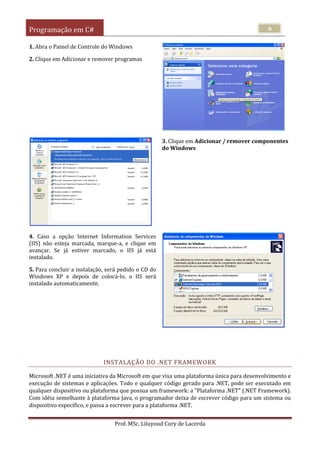 Programação em C#
Prof. MSc. Liluyoud Cury de Lacerda
6
1. Abra o Painel de Controle do Windows
2. Clique em Adicionar e remover programas
3. Clique em Adicionar / remover componentes
do Windows
4. Caso a opção Internet Information Services
(IIS) não esteja marcada, marque-a, e clique em
avançar. Se já estiver marcado, o IIS já está
instalado.
5. Para concluir a instalação, será pedido o CD do
Windows XP e depois de colocá-lo, o IIS será
instalado automaticamente.
INSTALAÇÃO DO .NET FRAMEWORK
Microsoft .NET é uma iniciativa da Microsoft em que visa uma plataforma única para desenvolvimento e
execução de sistemas e aplicações. Todo e qualquer código gerado para .NET, pode ser executado em
qualquer dispositivo ou plataforma que possua um framework: a "Plataforma .NET" (.NET Framework).
Com idéia semelhante à plataforma Java, o programador deixa de escrever código para um sistema ou
dispositivo específico, e passa a escrever para a plataforma .NET.
 