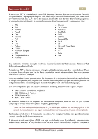 Programação em C#
Prof. MSc. Liluyoud Cury de Lacerda
7
A plataforma .NET, é executada sobre uma CLR (Common Language Runtime - Ambiente de Execução
Independente de Linguagem) interagindo com uma Coleção de Bibliotecas Unificadas, que juntas são o
próprio framework. Esta CLR é capaz de executar, atualmente, mais de vinte diferentes linguagens de
programação, interagindo entre si como se fossem uma única linguagem, entre elas podemos citar:
 APL
 Boo
 Fortran
 Pascal
 C++
 Haskell
 Perl
 C#
 Java
 Python
 COBOL
 Microsoft JScript®
 RPG
 Component Pascal
 Mercury
 Scheme
 Curriculum
 Mondrian
 SmallTalk
 Eiffel
 Oberon
 Standard ML
 Forth
 Oz
 Microsoft Visual Basic
 Delphi
 J#
 Ruby
 Lua
Esta plataforma permite a execução, construção e desenvolvimento de Web Services e Aplicações Web
de forma integrada e unificada.
A plataforma .NET se baseia em um dos principios utilizados na tecnologia Java (compiladores JIT), os
programas desenvolvidos para ela são duplo-compilados, ou seja são compilados duas vezes, uma na
distribuição e outra na execução.
Um programa é escrito em qualquer umas das linguagens de programação disponível para a plataforma,
o código fonte gerado pelo programador é então compilado pela linguagem escolhida gerando um
código intermediário em uma linguagem chamada MSIL (Microsoft Intermediate Language).
Este novo código fonte gera um arquivo chamado de Assembly, de acordo com o tipo de projeto:
 EXE - Arquivos Executáveis, Programas
 DLL - Biblioteca de Funções
 ASPX - Página Web
 ASMX - Web Service
No momento da execução do programa ele é novamente compilado, desta vez pelo JIT (Just In Time
Compiler), de acordo com a utilização do programa, por exemplo:
Temos um Web Site desenvolvido em ASP.NET, ao entrar pela primeira vez em uma página o JIT irá
compilá-la, nas outras vezes que algum outro usuário acessar esta página, ele usará esta compilação.
Também é possível, através de ferramentas específicas, "pré-compilar" o código para que não se tenha o
custo da compilação JIT durante a execução.
O fato desta arquitetura utilizar a MSIL gera uma possibilidade pouco desejada entre os criadores de
software que é a de fazer a "engenharia reversa", ou seja, a partir de um código compilado, recuperar o
 