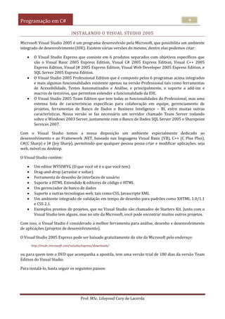 Programação em C#
Prof. MSc. Liluyoud Cury de Lacerda
9
INSTALANDO O VISUAL STUDIO 2005
Microsoft Visual Studio 2005 é um programa desenvolvido pela Microsoft, que possibilita um ambiente
integrado de desenvolvimento (IDE). Existem várias versões do mesmo, dentre elas podemos citar:
 O Visual Studio Express que consiste em 6 produtos separados com objetivos específicos que
são o Visual Basic 2005 Express Edition, Visual C# 2005 Express Edition, Visual C++ 2005
Express Edition, Visual J# 2005 Express Edition, Visual Web Developer 2005 Express Edition, e
SQL Server 2005 Express Edition.
 O Visual Studio 2005 Professional Edition que é composto pelos 6 programas acima integrados
e mais algumas funcionalidades existente apenas na versão Professional tais como ferramentas
de Acessibilidade, Testes Automatizados e Análise, e principalmente, o suporte a add-ins e
macros de terceiros, que permitem estender a funcionalidade da IDE.
 O Visual Studio 2005 Team Edition que tem todas as funcionalidades do Professional, mas uma
extensa lista de características específicas para colaboração em equipe, gerenciamento de
projetos, ferramentas de Banco de Dados e Business Inteligence – BI, entre muitas outras
características. Nessa versão se faz necessário um servidor chamado Team Server rodando
sobre o Windows 2003 Server, juntamente com o Banco de Dados SQL Server 2005 e Sharepoint
Services 2007.
Com o Visual Studio temos a nossa disposição um ambiente especialmente dedicado ao
desenvolvimento e ao Framework .NET, baseado nas linguagens Visual Basic (VB), C++ (C Plus Plus),
C#(C Sharp) e J# (Jey Sharp), permitindo que qualquer pessoa possa criar e modificar aplicações, seja
web, móvel ou desktop.
O Visual Studio contém:
 Um editor WYSIWYG (O que você vê é o que você tem)
 Drag-and-drop (arrastar e soltar)
 Ferramenta de desenho de interfaces de usuário
 Suporte a HTML Extendido & editores de código e HTML
 Um gerenciador de banco de dados
 Suporte a outras tecnologias web, tais como CSS, Javascripte XML
 Um ambiente integrado de validação em tempo de desenho para padrões como XHTML 1.0/1.1
e CSS 2.1.
 Exemplos prontos de projetos, que no Visual Studio são chamados de Starters Kit. Junto com o
Visual Studio tem alguns, mas no site da Microsoft, você pode encontrar muitos outros projetos.
Com isso, o Visual Studio é considerado a melhor ferramenta para análise, desenho e desenvolvimento
de aplicações (projetos de desenvolvimento).
O Visual Studio 2005 Express pode ser baixado gratuitamente do site da Microsoft pelo endereço:
http://msdn.microsoft.com/vstudio/express/downloads/
ou para quem tem o DVD que acompanha a apostila, tem uma versão trial de 180 dias da versão Team
Edition do Visual Studio.
Para instalá-lo, basta seguir os seguintes passos:
 