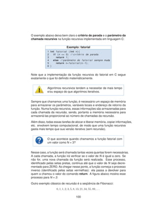 O exemplo abaixo deixa bem claro o crit´erio de parada e o parˆametro da
chamada recursiva na func¸ ˜ao recursiva implementada em linguagem C:
Exemplo: fatorial
1 int f a t o r i a l ( int n ) {
2 i f ( n == 0) / / c r i t ´e r i o de parada
3 return 1;
4 else / / par ˆametro do f a t o r i a l sempre muda
5 return n∗ f a t o r i a l (n−1) ;
6 }
Note que a implementac¸ ˜ao da func¸ ˜ao recursiva do fatorial em C segue
exatamente o que foi deﬁnido matem´aticamente.
Algoritmos recursivos tendem a necessitar de mais tempo
e/ou espac¸o do que algoritmos iterativos.
Sempre que chamamos uma func¸ ˜ao, ´e necess´ario um espac¸o de mem´oria
para armazenar os parˆametros, vari´aveis locais e enderec¸o de retorno da
func¸ ˜ao. Numa func¸ ˜ao recursiva, essas informac¸ ˜oes s˜ao armazenadas para
cada chamada da recurs˜ao, sendo, portanto a mem´oria necess´aria para
armazen´a-las proporcional ao n´umero de chamadas da recurs˜ao.
Al´em disso, todas essas tarefas de alocar e liberar mem´oria, copiar informac¸ ˜oes,
etc. envolvem tempo computacional, de modo que uma func¸ ˜ao recursiva
gasta mais tempo que sua vers˜ao iterativa (sem recurs˜ao).
O que acontece quando chamamos a func¸ ˜ao fatorial com
um valor como N = 3?
Nesse caso, a func¸ ˜ao ser´a chamada tantas vezes quantas forem necess´arias.
A cada chamada, a func¸ ˜ao ir´a veriﬁcar se o valor de N ´e igual a zero. Se
n˜ao for, uma nova chamada da func¸ ˜ao ser´a realizada. Esse processo,
identiﬁcado pelas setas pretas, continua at´e que o valor de N seja decre-
mentado para ZERO. Ao chegar nesse ponto, a func¸ ˜ao comec¸a o processo
inverso (identiﬁcado pelas setas vermelhas): ela passa a devolver para
quem a chamou o valor do comando return. A ﬁgura abaixo mostra esse
processo para N = 3:
Outro exemplo cl´assico de recurs˜ao ´e a seq¨uˆencia de Fibonacci:
0, 1, 1, 2, 3, 5, 8, 13, 21, 34, 55, 89, . . .
100
 