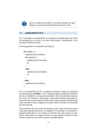 Como no caso do comando if, as chaves podem ser igno-
radas se o comando contido dentro do else for ´unico.
1.3 ANINHAMENTO DE IF
Um if aninhado ´e simplesmente um comando if utilizado dentro do bloco
de comandos de um outro if (ou else) mais externo. basicamente, ´e um
comando if dentro de outro.
A forma geral de um comando if aninhado ´e:
if(condic¸ ˜ao 1) {
seq¨uˆencia de comandos;
if(condic¸ ˜ao 2) {
seq¨uˆencia de comandos;
if...
}
else{
seq¨uˆencia de comandos;
if...
}
} else{
seq¨uˆencia de comandos;
}
Em um aninhamento de if’s, o programa comec¸a a testar as condic¸ ˜oes
comec¸ando pela condic¸ ˜ao 1. Se o resultado dessa condic¸ ˜ao for diferente
de zero (verdadeiro), o programa executar´a o bloco de comando associa-
dos a ela. Do contr´ario, ir´a executar o bloco de comando associados ao
comando else correspondente, se ele existir. Esse processo se repete para
cada comando if que o programa encontrar dentro do bloco de comando
que ele executar.
O aninhamento de if’s ´e muito ´util quando se tem mais do que dois cami-
nhos para executar dentro de um programa. Por exemplo, o comando if ´e
suﬁciente para dizer se um n´umero ´e maior do que outro n´umero ou n˜ao.
Por´em, ele sozinho ´e incapaz de dizer se esse mesmo n´umero ´e maior,
menor ou igual ao outro como mostra o exemplo abaixo:
11
 