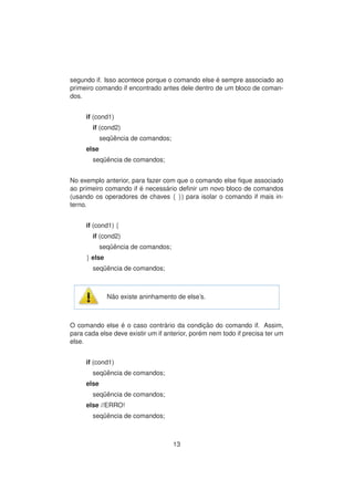 segundo if. Isso acontece porque o comando else ´e sempre associado ao
primeiro comando if encontrado antes dele dentro de um bloco de coman-
dos.
if (cond1)
if (cond2)
seq¨uˆencia de comandos;
else
seq¨uˆencia de comandos;
No exemplo anterior, para fazer com que o comando else ﬁque associado
ao primeiro comando if ´e necess´ario deﬁnir um novo bloco de comandos
(usando os operadores de chaves { }) para isolar o comando if mais in-
terno.
if (cond1) {
if (cond2)
seq¨uˆencia de comandos;
} else
seq¨uˆencia de comandos;
N˜ao existe aninhamento de else’s.
O comando else ´e o caso contr´ario da condic¸ ˜ao do comando if. Assim,
para cada else deve existir um if anterior, por´em nem todo if precisa ter um
else.
if (cond1)
seq¨uˆencia de comandos;
else
seq¨uˆencia de comandos;
else //ERRO!
seq¨uˆencia de comandos;
13
 