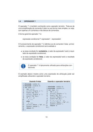 1.4 OPERADOR ?
O operador ? ´e tamb´em conhecido como operador tern´ario. Trata-se de
uma simpliﬁcac¸ ˜ao do comando if-else na sua forma mais simples, ou seja,
com apenas um comando e n˜ao blocos de comandos.
A forma geral do operador ? ´e:
express˜ao condicional ? express˜ao1 : express˜ao2;
O funcioanmento do operador ? ´e idˆentico ao do comando if-else: primei-
ramente, a express˜ao condicional ser´a avaliada e
• se essa condic¸ ˜ao for verdadeira, o valor da express˜ao1 ser´a o resul-
tado da express˜ao condicional;
• se essa condic¸ ˜ao for falsa, o valor da express˜ao2 ser´a o resultado
da express˜ao condicional;
O operador ? ´e tipicamente utilizado para atribuic¸ ˜oes con-
dicionais.
O exemplo abaixo mostra como uma express˜ao de atribuic¸ ˜ao pode ser
simpliﬁcada utilizando o operador tern´ario:
Usando if-else Usando o operador tern´ario
1 #include <stdio . h>
2 #include <s t d l i b . h>
3 int main ( ) {
4 int x , y , z ;
5 p r i n t f ( ” Digite x : ” ) ;
6 scanf ( ”%d ” ,&x ) ;
7 p r i n t f ( ” Digite y : ” ) ;
8 scanf ( ”%d ” ,&y ) ;
9 i f ( x > y )
10 z = x ;
11 else
12 z = y ;
13 p r i n t f ( ” Maior = %d ” , z ) ;
14 system ( ” pause ” ) ;
15 return 0;
16 }
1 #include <stdio . h>
2 #include <s t d l i b . h>
3 int main ( ) {
4 int x , y , z ;
5 p r i n t f ( ” Digite x : ” ) ;
6 scanf ( ”%d ” ,&x ) ;
7 p r i n t f ( ” Digite y : ” ) ;
8 scanf ( ”%d ” ,&y ) ;
9 z = x > y ? x : y ;
10 p r i n t f ( ” Maior = %d ” , z ) ;
11 system ( ” pause ” ) ;
12 return 0;
13 }
14
 