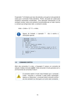 O operador ? ´e limitado e por isso n˜ao atende a uma gama muito grande de
casos que o comando if-else atenderia. Por´em, ele pode ser usado para
simpliﬁcar express˜oes complicadas. Uma aplicac¸ ˜ao interessante ´e a do
contador circular, onde uma vari´avel ´e incrementada at´e um valor m´aximo
e, sempre que atinge esse valor, a vari´avel ´e zerada.
index = (index== 3) ? 0: ++index;
Apesar de limitado, o operador ? n˜ao ´e restrito a
atribuic¸ ˜oes apenas.
1 #include <stdio . h>
2 #include <s t d l i b . h>
3 int main ( ) {
4 int num;
5 p r i n t f ( ” Digite um numero : ” ) ;
6 scanf ( ”%d ” , &num) ;
7 (num == 10)? p r i n t f ( ”O numero e igual a 10.n ”
) : p r i n t f ( ”O numero e di f e r e n t e de 10.n ” )
;
8 system ( ” pause ” ) ;
9 return 0;
10 }
1.5 COMANDO SWITCH
Al´em dos comandos if e else, a linguagem C possui um comando de
selec¸ ˜ao m´ultipla chamado switch. Esse comando ´e muito parecido com o
aninhamendo de comandos if-else-if.
O comando switch ´e muito mais limitado que o comando
if-else: enquanto o comando if pode testar express˜oes
l´ogicas ou relacionais, o comando switch somente veriﬁca
se uma vari´avel ´e ou n˜ao igual a um certo valor constante.
15
 