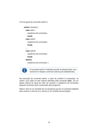 A forma geral do comando switch ´e:
switch (vari´avel) {
case valor1:
seq¨uˆencia de comandos;
break;
case valor2:
seq¨uˆencia de comandos;
break;
...
case valorN:
seq¨uˆencia de comandos;
break;
default:
seq¨uˆencia de comandos; }
O comando switch ´e indicado quando se deseja testar uma
vari´avel em relac¸ ˜ao a diversos valores pr´e-estabelecidos.
Na execuc¸ ˜ao do comando switch, o valor da vari´avel ´e comparado, na
ordem, com cada um dos valores deﬁnidos pelo comando case. Se um
desse valores for igual ao valor da vari´avel, a seq¨uˆencia de comandos
daquele comando case ´e executado pelo programa.
Abaixo, tem-se um exemplo de um programa que lˆe um caractere digitado
pelo usu´ario e informa se o mesmo ´e um s´ımbolo de pontuac¸ ˜ao:
16
 
