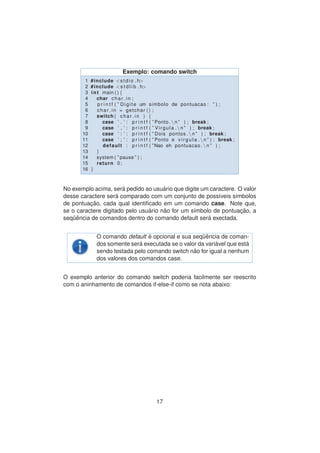 Exemplo: comando switch
1 #include <stdio . h>
2 #include <s t d l i b . h>
3 int main ( ) {
4 char char in ;
5 p r i n t f ( ” Digite um simbolo de pontuacao : ” ) ;
6 char in = getchar ( ) ;
7 switch ( char in ) {
8 case ’ . ’ : p r i n t f ( ” Ponto . n ” ) ; break ;
9 case ’ , ’ : p r i n t f ( ” Virgula . n ” ) ; break ;
10 case ’ : ’ : p r i n t f ( ” Dois pontos . n ” ) ; break ;
11 case ’ ; ’ : p r i n t f ( ” Ponto e v i r g u l a . n ” ) ; break ;
12 default : p r i n t f ( ”Nao eh pontuacao . n ” ) ;
13 }
14 system ( ” pause ” ) ;
15 return 0;
16 }
No exemplo acima, ser´a pedido ao usu´ario que digite um caractere. O valor
desse caractere ser´a comparado com um conjunto de poss´ıveis s´ımbolos
de pontuac¸ ˜ao, cada qual identiﬁcado em um comando case. Note que,
se o caractere digitado pelo usu´ario n˜ao for um s´ımbolo de pontuac¸ ˜ao, a
seq¨uˆencia de comandos dentro do comando default ser´a exectada.
O comando default ´e opcional e sua seq¨uˆencia de coman-
dos somente ser´a executada se o valor da vari´avel que est´a
sendo testada pelo comando switch n˜ao for igual a nenhum
dos valores dos comandos case.
O exemplo anterior do comando switch poderia facilmente ser reescrito
com o aninhamento de comandos if-else-if como se nota abaixo:
17
 