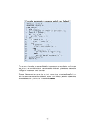 Exemplo: simulando o comando switch com if-else-if
1 #include <stdio . h>
2 #include <s t d l i b . h>
3 int main ( ) {
4 char char in ;
5 p r i n t f ( ” Digite um simbolo de pontuacao : ” ) ;
6 char in = getchar ( ) ;
7 i f ( char in == ’ . ’ )
8 p r i n t f ( ” Ponto . n ” ) ;
9 else
10 i f ( char in == ’ , ’ )
11 p r i n t f ( ” Virgula . n ” ) ;
12 else
13 i f ( char in == ’ : ’ )
14 p r i n t f ( ” Dois pontos . n ” ) ;
15 else
16 i f ( char in == ’ ; ’ )
17 p r i n t f ( ” Ponto e v i r g u l a . n ” ) ;
18 else
19 p r i n t f ( ”Nao eh pontuacao . n ” ) ;
20 system ( ” pause ” ) ;
21 return 0;
22 }
Como se pode notar, o comando switch apresenta uma soluc¸ ˜ao muito mais
elegante que o aninhamento de comandos if-else-if quando se necessita
comparar o valor de uma vari´avel.
Apesar das semelhanc¸as entre os dois comandos, o comando switch e o
aninhamento de comandos if-else-if, existe uma diferenc¸a muito importante
entre esses dois comandos: o comando break.
18
 