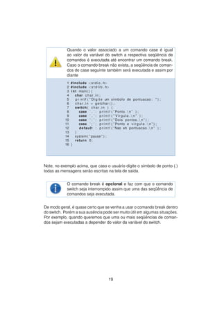 Quando o valor associado a um comando case ´e igual
ao valor da vari´avel do switch a respectiva seq¨uˆencia de
comandos ´e executada at´e encontrar um comando break.
Caso o comando break n˜ao exista, a seq¨uˆencia de coman-
dos do case seguinte tamb´em ser´a executada e assim por
diante
1 #include <stdio . h>
2 #include <s t d l i b . h>
3 int main ( ) {
4 char char in ;
5 p r i n t f ( ” Digite um simbolo de pontuacao : ” ) ;
6 char in = getchar ( ) ;
7 switch ( char in ) {
8 case ’ . ’ : p r i n t f ( ” Ponto . n ” ) ;
9 case ’ , ’ : p r i n t f ( ” Virgula . n ” ) ;
10 case ’ : ’ : p r i n t f ( ” Dois pontos . n ” ) ;
11 case ’ ; ’ : p r i n t f ( ” Ponto e v i r g u l a . n ” ) ;
12 default : p r i n t f ( ”Nao eh pontuacao . n ” ) ;
13 }
14 system ( ” pause ” ) ;
15 return 0;
16 }
Note, no exemplo acima, que caso o usu´ario digite o s´ımbolo de ponto (.)
todas as mensagens ser˜ao escritas na tela de sa´ıda.
O comando break ´e opcional e faz com que o comando
switch seja interrompido assim que uma das seq¨uˆencia de
comandos seja executada.
De modo geral, ´e quase certo que se venha a usar o comando break dentro
do switch. Por´em a sua ausˆencia pode ser muito ´util em algumas situac¸ ˜oes.
Por exemplo, quando queremos que uma ou mais seq¨uˆencias de coman-
dos sejam executadas a depender do valor da vari´avel do switch.
19
 