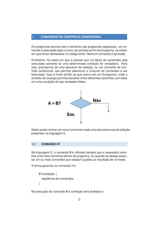 1 COMANDOS DE CONTROLE CONDICIONAL
Os programas escritos at´e o momento s˜ao programas sequeciais: um co-
mando ´e executado ap´os o outro, do comec¸o ao ﬁm do programa, na ordem
em que foram declarados no c´odigo fonte. Nenhum comando ´e ignorado.
Entretanto, h´a casos em que ´e preciso que um bloco de comandos seja
executado somente se uma determinada condic¸ ˜ao for verdadeira. Para
isso, precisamos de uma estrutura de selec¸ ˜ao, ou um comando de con-
trole condicional, que permita selecionar o conjunto de comandos a ser
executado. Isso ´e muito similar ao que ocorre em um ﬂuxograma, onde o
s´ımbolo do losango permitia escolher entre diferentes caminhos com base
em uma condic¸ ˜ao do tipo verdadeiro/falso:
Nesta sec¸ ˜ao iremos ver como funcionam cada uma das estruturas de selec¸ ˜ao
presentes na linguagem C.
1.1 COMANDO IF
Na linguagem C, o comando if ´e utilizado sempre que ´e necess´ario esco-
lher entre dois caminhos dentro do programa, ou quando se deseja execu-
tar um ou mais comandos que estejam sujeitos ao resultado de um teste.
A forma geral de um comando if ´e:
if (condic¸ ˜ao) {
seq¨uˆencia de comandos;
}
Na execuc¸ ˜ao do comando if a condic¸ ˜ao ser´a avaliada e:
2
 