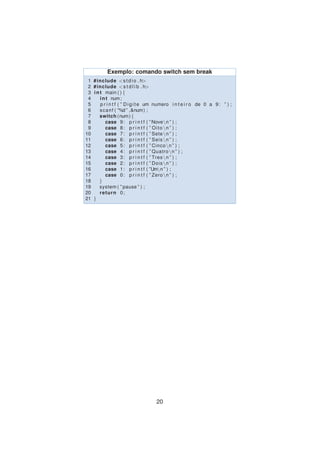 Exemplo: comando switch sem break
1 #include <stdio . h>
2 #include <s t d l i b . h>
3 int main ( ) {
4 int num;
5 p r i n t f ( ” Digite um numero i n t e i r o de 0 a 9: ” ) ;
6 scanf ( ”%d ” ,&num) ;
7 switch (num) {
8 case 9: p r i n t f ( ”Noven ” ) ;
9 case 8: p r i n t f ( ” Oito n ” ) ;
10 case 7: p r i n t f ( ” Seten ” ) ;
11 case 6: p r i n t f ( ” Seisn ” ) ;
12 case 5: p r i n t f ( ” Cincon ” ) ;
13 case 4: p r i n t f ( ” Quatron ” ) ;
14 case 3: p r i n t f ( ” Tresn ” ) ;
15 case 2: p r i n t f ( ” Doisn ” ) ;
16 case 1: p r i n t f ( ”Umn ” ) ;
17 case 0: p r i n t f ( ” Zeron ” ) ;
18 }
19 system ( ” pause ” ) ;
20 return 0;
21 }
20
 