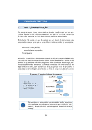 2 COMANDOS DE REPETIC¸ ˜AO
2.1 REPETIC¸ ˜AO POR CONDIC¸ ˜AO
Na sec¸ ˜ao anterior, vimos como realizar desvios condicionais em um pro-
grama. Desse modo, criamos programas em que um bloco de comandos
´e executado somente se uma determinada condic¸ ˜ao ´e verdadeira.
Entretanto, h´a casos em que ´e preciso que um bloco de comandos seja
executado mais de uma vez se uma determinada condic¸ ˜ao for verdadeira:
enquanto condic¸ ˜ao fac¸a
sequˆencia de comandos;
ﬁm enquanto
Para isso, precisamos de uma estrutura de repetic¸ ˜ao que permita executar
um conjunto de comandos quantas vezes forem necess´arias. Isso ´e muito
similar ao que ocorre em um ﬂuxograma, onde o s´ımbolo do losango per-
mitia escolher entre diferentes caminhos com base em uma condic¸ ˜ao do
tipo verdadeiro/falso, com a diferenc¸a de que agora o ﬂuxo do programa ´e
desviado novamente para a condic¸ ˜ao ao ﬁnal da sequˆencia de comandos:
Exemplo: Pseudo-c´odigo e ﬂuxograma
1 Leia B;
2 Enquanto A < B
3 A recebe A + 1;
4 Imprima A;
5 Fim Enquanto
De acordo com a condic¸ ˜ao, os comandos ser˜ao repetidos
zero (se falsa) ou mais vezes (enquanto a condic¸ ˜ao for ver-
dadeira). Essa estrutura normalmente ´e denominada lac¸o
ou loop.
21
 