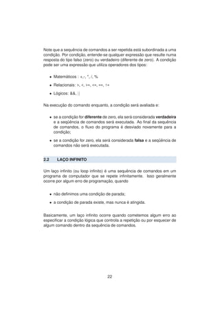Note que a sequˆencia de comandos a ser repetida est´a subordinada a uma
condic¸ ˜ao. Por condic¸ ˜ao, entende-se qualquer express˜ao que resulte numa
resposta do tipo falso (zero) ou verdadeiro (diferente de zero). A condic¸ ˜ao
pode ser uma express˜ao que utiliza operadores dos tipos:
• Matem´aticos : +,-, *, /, %
• Relacionais: >, <, >=, <=, ==, !=
• L´ogicos: &&, ||
Na execuc¸ ˜ao do comando enquanto, a condic¸ ˜ao ser´a avaliada e:
• se a condic¸ ˜ao for diferente de zero, ela ser´a considerada verdadeira
e a seq¨uˆencia de comandos ser´a executada. Ao ﬁnal da sequˆencia
de comandos, o ﬂuxo do programa ´e desviado novamente para a
condic¸ ˜ao;
• se a condic¸ ˜ao for zero, ela ser´a considerada falsa e a seq¨uˆencia de
comandos n˜ao ser´a executada.
2.2 LAC¸ O INFINITO
Um lac¸o inﬁnito (ou loop inﬁnito) ´e uma sequˆencia de comandos em um
programa de computador que se repete inﬁnitamente. Isso geralmente
ocorre por algum erro de programac¸ ˜ao, quando
• n˜ao deﬁnimos uma condic¸ ˜ao de parada;
• a condic¸ ˜ao de parada existe, mas nunca ´e atingida.
Basicamente, um lac¸o inﬁnito ocorre quando cometemos algum erro ao
especiﬁcar a condic¸ ˜ao l´ogica que controla a repetic¸ ˜ao ou por esquecer de
algum comando dentro da sequˆencia de comandos.
22
 