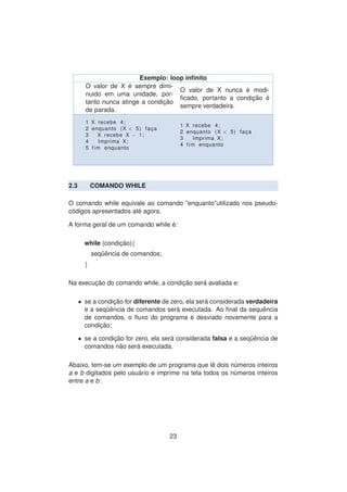 Exemplo: loop inﬁnito
O valor de X ´e sempre dimi-
nuido em uma unidade, por-
tanto nunca atinge a condic¸ ˜ao
de parada.
O valor de X nunca ´e modi-
ﬁcado, portanto a condic¸ ˜ao ´e
sempre verdadeira.
1 X recebe 4;
2 enquanto (X < 5) fac¸ a
3 X recebe X − 1;
4 Imprima X;
5 fim enquanto
1 X recebe 4;
2 enquanto (X < 5) fac¸ a
3 Imprima X;
4 fim enquanto
2.3 COMANDO WHILE
O comando while equivale ao comando ”enquanto”utilizado nos pseudo-
c´odigos apresentados at´e agora.
A forma geral de um comando while ´e:
while (condic¸ ˜ao){
seq¨uˆencia de comandos;
}
Na execuc¸ ˜ao do comando while, a condic¸ ˜ao ser´a avaliada e:
• se a condic¸ ˜ao for diferente de zero, ela ser´a considerada verdadeira
e a seq¨uˆencia de comandos ser´a executada. Ao ﬁnal da sequˆencia
de comandos, o ﬂuxo do programa ´e desviado novamente para a
condic¸ ˜ao;
• se a condic¸ ˜ao for zero, ela ser´a considerada falsa e a seq¨uˆencia de
comandos n˜ao ser´a executada.
Abaixo, tem-se um exemplo de um programa que lˆe dois n´umeros inteiros
a e b digitados pelo usu´ario e imprime na tela todos os n´umeros inteiros
entre a e b:
23
 