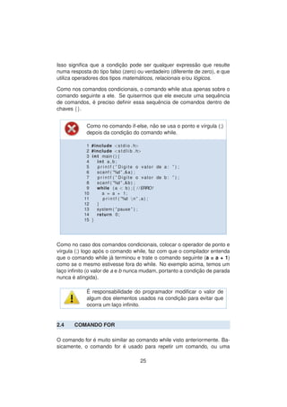 Isso signiﬁca que a condic¸ ˜ao pode ser qualquer express˜ao que resulte
numa resposta do tipo falso (zero) ou verdadeiro (diferente de zero), e que
utiliza operadores dos tipos matem´aticos, relacionais e/ou l´ogicos.
Como nos comandos condicionais, o comando while atua apenas sobre o
comando seguinte a ele. Se quisermos que ele execute uma sequˆencia
de comandos, ´e preciso deﬁnir essa sequˆencia de comandos dentro de
chaves {}.
Como no comando if-else, n˜ao se usa o ponto e v´ırgula (;)
depois da condic¸ ˜ao do comando while.
1 #include <stdio . h>
2 #include <s t d l i b . h>
3 int main ( ) {
4 int a , b ;
5 p r i n t f ( ” Digite o valor de a : ” ) ;
6 scanf ( ”%d ” ,&a ) ;
7 p r i n t f ( ” Digite o valor de b : ” ) ;
8 scanf ( ”%d ” ,&b ) ;
9 while ( a < b ) ;{ / /ERRO!
10 a = a + 1;
11 p r i n t f ( ”%d n ” ,a ) ;
12 }
13 system ( ” pause ” ) ;
14 return 0;
15 }
Como no caso dos comandos condicionais, colocar o operador de ponto e
v´ırgula (;) logo ap´os o comando while, faz com que o compilador entenda
que o comando while j´a terminou e trate o comando seguinte (a = a + 1)
como se o mesmo estivesse fora do while. No exemplo acima, temos um
lac¸o inﬁnito (o valor de a e b nunca mudam, portanto a condic¸ ˜ao de parada
nunca ´e atingida).
´E responsabilidade do programador modiﬁcar o valor de
algum dos elementos usados na condic¸ ˜ao para evitar que
ocorra um lac¸o inﬁnito.
2.4 COMANDO FOR
O comando for ´e muito similar ao comando while visto anteriormente. Ba-
sicamente, o comando for ´e usado para repetir um comando, ou uma
25
 