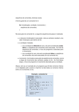 sequˆencia de comandos, diversas vezes.
A forma geral de um comando for ´e:
for (inicializac¸ ˜ao; condic¸ ˜ao; incremento) {
seq¨uˆencia de comandos;
}
Na execuc¸ ˜ao do comando for, a seguinte sequˆencia de passo ´e realizada:
• a cla´usula inicializac¸ ˜ao ´e executada: nela as vari´aveis recebem uma
valor inicial para usar dentro do for.
• a condic¸ ˜ao ´e testada:
– se a condic¸ ˜ao for diferente de zero, ela ser´a considerada verda-
deira e a seq¨uˆencia de comandos ser´a executada. Ao ﬁnal da
sequˆencia de comandos, o ﬂuxo do programa ´e desviado para
o incremento;
– se a condic¸ ˜ao for zero, ela ser´a considerada falsa e a seq¨uˆencia
de comandos n˜ao ser´a executada (ﬁm do comando for).
• incremento: terminada a execuc¸ ˜ao da seq¨uˆencia de comandos, ocorre
a etapa de incremento das vari´aveis usadas no for. Ao ﬁnal dessa
etapa, o ﬂuxo do programa ´e novamente desviado para a condic¸ ˜ao.
Abaixo, tem-se um exemplo de um programa que lˆe dois n´umeros inteiros
a e b digitados pelo usu´ario e imprime na tela todos os n´umeros inteiros
entre a e b (incluindo a e b):
Exemplo: comando for
1 #include <stdio . h>
2 #include <s t d l i b . h>
3 int main ( ) {
4 int a , b , c ;
5 p r i n t f ( ” Digite o valor de a : ” ) ;
6 scanf ( ”%d ” ,&a ) ;
7 p r i n t f ( ” Digite o valor de b : ” ) ;
8 scanf ( ”%d ” ,&b ) ;
9 for ( c = a ; c <= b ; c++){
10 p r i n t f ( ”%d n ” , c ) ;
11 }
12 system ( ” pause ” ) ;
13 return 0;
14 }
26
 
